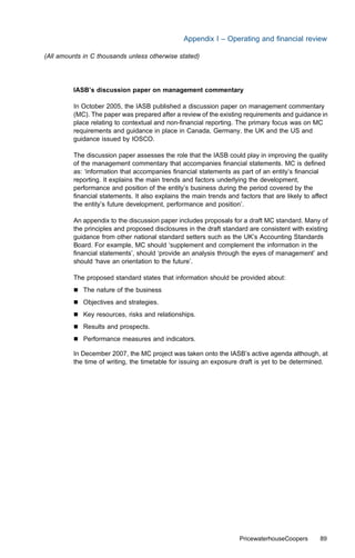 Appendix I – Operating and ﬁnancial review

(All amounts in C thousands unless otherwise stated)




         IASB’s discussion paper on management commentary

         In October 2005, the IASB published a discussion paper on management commentary
         (MC). The paper was prepared after a review of the existing requirements and guidance in
         place relating to contextual and non-ﬁnancial reporting. The primary focus was on MC
         requirements and guidance in place in Canada, Germany, the UK and the US and
         guidance issued by IOSCO.

         The discussion paper assesses the role that the IASB could play in improving the quality
         of the management commentary that accompanies ﬁnancial statements. MC is deﬁned
         as: ‘information that accompanies ﬁnancial statements as part of an entity’s ﬁnancial
         reporting. It explains the main trends and factors underlying the development,
         performance and position of the entity’s business during the period covered by the
         ﬁnancial statements. It also explains the main trends and factors that are likely to aﬀect
         the entity’s future development, performance and position’.

         An appendix to the discussion paper includes proposals for a draft MC standard. Many of
         the principles and proposed disclosures in the draft standard are consistent with existing
         guidance from other national standard setters such as the UK’s Accounting Standards
         Board. For example, MC should ‘supplement and complement the information in the
         ﬁnancial statements’, should ‘provide an analysis through the eyes of management’ and
         should ‘have an orientation to the future’.

         The proposed standard states that information should be provided about:
         &   The nature of the business
         &   Objectives and strategies.
         &   Key resources, risks and relationships.
         &   Results and prospects.
         &   Performance measures and indicators.

         In December 2007, the MC project was taken onto the IASB’s active agenda although, at
         the time of writing, the timetable for issuing an exposure draft is yet to be determined.




                                                                   PricewaterhouseCoopers       89
 