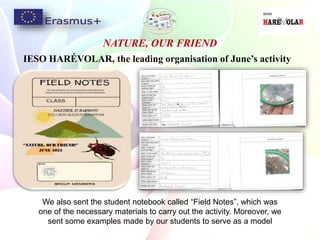 NATURE, OUR FRIEND
IESO HARÉVOLAR, the leading organisation of June’s activity
We also sent the student notebook called “Field Notes”, which was
one of the necessary materials to carry out the activity. Moreover, we
sent some examples made by our students to serve as a model
 