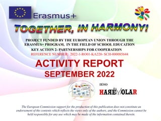 PROJECT FUNDED BY THE EUROPEAN UNION THROUGH THE
ERASMUS+ PROGRAM, IN THE FIELD OF SCHOOL EDUCATION
KEY ACTION 2- PARTNERSHIPS FOR COOPERATION
REFERENCE NUMBER: 2022-1-RO01-KA220- SCH-000085644
The European Commission support for the production of this publication does not constitute an
endorsement of the contents which reflects the views only of the authors, and the Commission cannot be
held responsible for any use which may be made of the information contained therein.
ACTIVITY REPORT
SEPTEMBER 2022
 