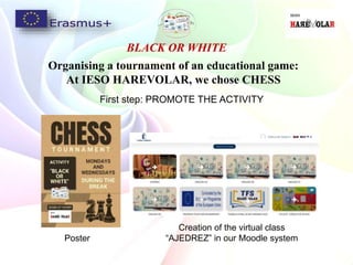 BLACK OR WHITE
Organising a tournament of an educational game:
At IESO HAREVOLAR, we chose CHESS
First step: PROMOTE THE ACTIVITY
Poster
Creation of the virtual class
“AJEDREZ” in our Moodle system
 