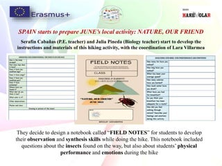 SPAIN starts to prepare JUNE’s local activity: NATURE, OUR FRIEND
Serafín Cabañas (P.E. teacher) and Julia Pineda (Biology teacher) start to develop the
instructions and materials of this hiking activity, with the coordination of Lara Villarmea
They decide to design a notebook called “FIELD NOTES” for students to develop
their observation and synthesis skills while doing the hike. This notebook included
questions about the insects found on the way, but also about students’ physical
performance and emotions during the hike
 