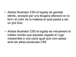 • Adobe Illustrator CS4 el logotip és gairebé
  idèntic, excepte per una lleugera alteració en la
  font i el color de la mateixa el qual passa a ser
  un gris fosc

• Adobe Illustrator CS5 el logotip és virtualment el
  mateix només que aquesta vegada el Logo
  s'assembla a una caixa igual que com passa
  amb els altres productes CS5
 