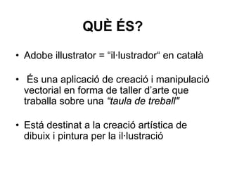 QUÈ ÉS?

• Adobe illustrator = “il·lustrador“ en català

• És una aplicació de creació i manipulació
  vectorial en forma de taller d’arte que
  traballa sobre una “taula de treball"

• Está destinat a la creació artística de
  dibuix i pintura per la il·lustració
 