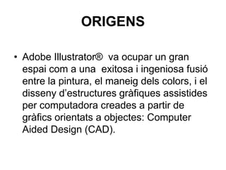 ORIGENS

• Adobe Illustrator® va ocupar un gran
  espai com a una exitosa i ingeniosa fusió
  entre la pintura, el maneig dels colors, i el
  disseny d’estructures gràfiques assistides
  per computadora creades a partir de
  gràfics orientats a objectes: Computer
  Aided Design (CAD).
 