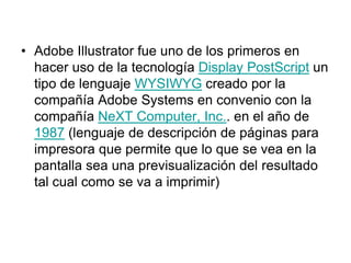 • Adobe Illustrator fue uno de los primeros en
  hacer uso de la tecnología Display PostScript un
  tipo de lenguaje WYSIWYG creado por la
  compañía Adobe Systems en convenio con la
  compañía NeXT Computer, Inc.. en el año de
  1987 (lenguaje de descripción de páginas para
  impresora que permite que lo que se vea en la
  pantalla sea una previsualización del resultado
  tal cual como se va a imprimir)
 