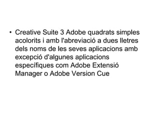 • Creative Suite 3 Adobe quadrats simples
  acolorits i amb l'abreviació a dues lletres
  dels noms de les seves aplicacions amb
  excepció d'algunes aplicacions
  específiques com Adobe Extensió
  Manager o Adobe Version Cue
 