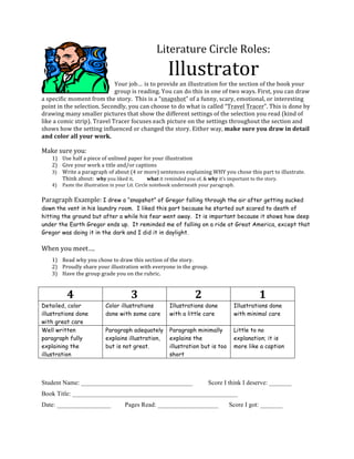 Literature	
  Circle	
  Roles:	
  
                                                                                    Illustrator	
  
                                            Your	
  job… is	
  to	
  provide	
  an	
  illustration	
  for	
  the	
  section	
  of	
  the	
  book	
  your	
  
                                            group	
  is	
  reading.	
  You	
  can	
  do	
  this	
  in	
  one	
  of	
  two	
  ways.	
  First,	
  you	
  can	
  draw	
  
a	
  specific	
  moment	
  from	
  the	
  story.	
  	
  This	
  is	
  a	
  “snapshot”	
  of	
  a	
  funny,	
  scary,	
  emotional,	
  or	
  interesting	
  
point	
  in	
  the	
  selection.	
  Secondly,	
  you	
  can	
  choose	
  to	
  do	
  what	
  is	
  called	
  “Travel	
  Tracer”.	
  This	
  is	
  done	
  by	
  
drawing	
  many	
  smaller	
  pictures	
  that	
  show	
  the	
  different	
  settings	
  of	
  the	
  selection	
  you	
  read	
  (kind	
  of	
  
like	
  a	
  comic	
  strip).	
  Travel	
  Tracer	
  focuses	
  each	
  picture	
  on	
  the	
  settings	
  throughout	
  the	
  section	
  and	
  
shows	
  how	
  the	
  setting	
  influenced	
  or	
  changed	
  the	
  story.	
  Either	
  way,	
  make	
  sure	
  you	
  draw	
  in	
  detail	
  
and	
  color	
  all	
  your	
  work.
       	
  
Make	
  sure	
  you:	
  
       1) Use	
  half	
  a	
  piece	
  of	
  unlined	
  paper	
  for	
  your	
  illustration	
  	
  
       2) Give	
  your	
  work	
  a	
  title	
  and/or	
  captions	
  
       3) Write	
  a	
  paragraph	
  of	
  about	
  (4	
  or	
  more)	
  sentences	
  explaining	
  WHY	
  you	
  chose	
  this	
  part	
  to	
  illustrate.	
  	
  
          Think	
  about:	
  	
  why	
  you	
  liked	
  it,	
     	
  what	
  it	
  reminded	
  you	
  of,	
  &	
  why	
  it’s	
  important	
  to	
  the	
  story.	
  
       4)     Paste	
  the	
  illustration	
  in	
  your	
  Lit.	
  Circle	
  notebook	
  underneath	
  your	
  paragraph.	
  
       	
     	
             	
         	
            	
             	
          	
            	
  
Paragraph	
  Example:	
  I drew a “snapshot” of Gregor falling through the air after getting sucked
down the vent in his laundry room. I liked this part because he started out scared to death of
hitting the ground but after a while his fear went away. It is important because it shows how deep
under the Earth Gregor ends up. It reminded me of falling on a ride at Great America, except that
Gregor was doing it in the dark and I did it in daylight. 	
  

When	
  you	
  meet….	
  
       1) Read	
  why	
  you	
  chose	
  to	
  draw	
  this	
  section	
  of	
  the	
  story.	
  
       2) Proudly	
  share	
  your	
  illustration	
  with	
  everyone	
  in	
  the	
  group.	
  
       3) Have	
  the	
  group	
  grade	
  you	
  on	
  the	
  rubric.	
  
       	
  

                     4	
                                     3	
                                      2	
                              1	
  
Detailed, color                                Color illustrations                      Illustrations done                   Illustrations done
illustrations done                             done with some care                      with a little care                   with minimal care
with great care
Well written                                   Paragraph adequately                     Paragraph minimally                  Little to no
paragraph fully                                explains illustration,                   explains the                         explanation; it is
explaining the                                 but is not great.                        illustration but is too              more like a caption
illustration                                                                            short
	
  
	
  
Student Name: ___________________________________                                                             Score I think I deserve: _______
Book Title: ____________________________________________________
Date: _________________                               Pages Read: ___________________                                    Score I got: _______
 