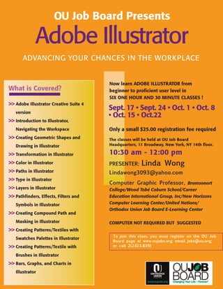 OU Job Board Presents

             Adobe Illustrator
       ADVANCING YOUR CHANCES IN THE WORKPLACE


                                        Now learn ADOBE ILLUSTRATOR from
What is Covered?                        beginner to proficient user level in
                                        SIX ONE HOUR AND 30 MINUTE CLASSES !
>> Adobe Illustrator Creative Suite 4
                                        Sept. 17 • Sept. 24 • Oct. 1 • Oct. 8
   version
                                        • Oct. 15 • Oct.22
>> Introduction to Illustrator,
   Navigating the Workspace             Only a small $25.00 registration fee required
>> Creating Geometric Shapes and        The classes will be held at OU Job Board
   Drawing in Illustrator               Headquarters, 11 Broadway, New York, NY 14th floor.

>> Transformation in Illustrator        10:30 am - 12:00 pm
>> Color in Illustrator                 Presenter: Linda Wong
>> Paths in Illustrator                 Lindawong3093@yahoo.com
>> Type in Illustrator
                                        Computer Graphic Professor, Bramsonort
>> Layers in Illustrator                College/Wood Tobé Coburn School/Career
>> Pathfinders, Effects, Filters and    Education International Group, Inc/New Horizons
   Symbols in Illustrator               Computer Learning Center/United Nations/
                                        Orthodox Union Job Board E-Learning Center
>> Creating Compound Path and
   Masking in Illustrator               COMPUTER NOT REQUIRED BUT SUGGESTED
>> Creating Patterns/Textiles with
                                         to join this class, you must register on the OU Job
   Swatches Palettes in Illustrator
                                         Board page at www.oujobs.org; email jobs@ou.org;
>> Creating Patterns/Textile with        or call 212.613.8391

   Brushes in Illustrator
>> Bars, Graphs, and Charts in
   Illustrator
 