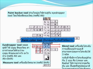 Paint bucket tool ส่วนใหญ่จะใช้ควบคู่กับ eyedropper
      tool โดยใช้เทสีลงบนวัตถุ (กดคีย์ Alt)




                     Paint color tool เป็นกลุ่มเครื่องมือที่ใช้จัดการ
                                     เรื่องของสี
Mesh tool เป็นเครื่อหลอดที่
 Eyedropper tool งมือสี
                                                           Blend tool เครื่องมือไล่ระดับ
เจ๋งสุดใช้ (แต่ควบคุมยาก ถุ สา
 ดูดสี ขีด copy สีของวัต
                                                           การเปลี่ยนรูปร่างและสี
เหมือนกัน)โดยการสร้าง
 มารกำาหนดได้ด้วยว่าจะ
                                                           สามารถควบคุมการไล่ระดับได้
point และมีแกนในการอะไร
 copy ลักษณะอย่างไร
                                                           3 ชนิด
                                                           Gradient tool เครื่องมือไล่
ควบคุ(กดคีย์ Alt และ
 บ้าง ม (กดคีย์ Alt และ
Shift)
 Alt+Shift)                                                ระดับสี ซึ่งมีการไล่ระดับอยู่ด้วย
                                                           กัน 2 แบบ คือ Linear และ
 Measure tool เครื่องมือวัดขนาด (กดคีย์ Shift)             Radial ใช้การลากจากจุดเริ่ม
                                                           ต้น และ สิ้นสุดที่จดปล่อยเมาส์
                                                                              ุ
 