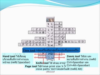 View tool กลุ่มเครื่องมือกลุ่มนี้จะเน้นที่มุมมองเป็น
                                          หลัก
Slice tool ใช้เกี่ยวกับการ
Hand tool ใช้เลื่อนดู                                    Scissors tool ยอ คลิก
                                                         Zoom tool ใช้ ใช้ และ
                                                                            ่
ตัดเวณพื้นทีการทำางานบน ใช้
บริ แบ่งภาพออกเป็นส่วนๆ
            ่                                            บริเวณ ้นที่การทำางาน ตกดคี่อ ์
                                                         ขยายพื outine ของวั ( ถุเพื ย
ในงานเวบ ย์ Spacebar)
หน้าจอ (กดคี                                             กำาหนดจุดตัด 2 จุดเพือแยก
                                                                               ่
                             Knife tool ใช้ drag ลากผ่านวัตถุเพื่ออแยก และ
                                                         Ctrl+Spacebar
                                                         วัตถุออกจากกัน (กดคีย์ Alt)
                                                         Ctrl+Alt+Spacebar)
                     Page tool ตถุออกจากกันเป็น sizeวน โดยจะทำาการ
                             วั ใช้กำาหนด print 2 ส่
                             close paths ให้เราโดยอัตโนมัติ (กดคีย์ Alt)
 