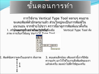 ขั้น ตอนการทำา
                  การใช้งาน Vertical Type Tool หลายๆ คนอาจ
           จะเคยพิมพ์ตัวอักษรมาแล้ว ส่วนใหญ่จะเป็นการพิมพ์ใน
           แนวนอน จากซ้ายไปขวา คราวนี้มาดูการพิมพ์แนวตั้งกัน
     1. สร้างเอกสารขึ้นมา ากัอมกับใช้เครื่องมือ
           บ้างมาดูการทำ พร้ นเลยครับ           Vertical Type Tool ดัง
     ภาพ การเรียกใช้เมนู Vertical Type Tool




2. พิมพ์ขอความลงในเอกสาร ดังภาพ
         ้                         3. ตบแต่งเล็กน้อย เพียงเท่านี้เราก็มีข้อ
                                   ความเก๋ๆ เอาไว้ใช้ในงานสิ่งพิมพ์ของเรา
                                   แล้วล่ะครับ ลองนำาไปฝึกใช้ดูนะครับ
 