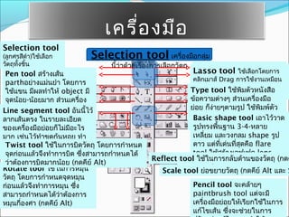 เครื่อ งมือ
Selection tool
(ลูกศรสีดำา)ใช้เลือก      Selection tool เครื่องมือกลุ่ม
วัตถุทงชิ้น
      ั้                       นี้ว่าด้วยเรื่องการเลือกวัตถุ    Direct-selection tool
                                                               Lasso tool ใช้เลือกโดยการ
 Pen tool สร้างเส้น
                                                                คลิกเมาส์ Drag เลือก points หรือ
                                                                 (ลูกศรสขาว)ใช้การใช้งานเหมือน
 parthอย่างแม่นยำา โดยการ
                                                                ใน Photoshopต(ถุ (กดคีAlt และ
                                                                     path ของวั กดคีย์ ย์ Alt)
                                                               Type tool ใช้พิมตัวหนังสือ
 ใช้แขน มีผลทำาให้ object มี                                    Shift)
 จุดน้อย-น้อยมาก ส่วนเครื่อง                             ข้อความต่างๆ ส่วนเครื่องมือ
Lineอsegment ช้ปรับแต่ง ้ไว้
 มือย่ ยจะเอาไว้ใ tool อันนี                             ย่อย ก็ง่ายๆตามรูป ใช้พิมพ์ตัว
 curved
ลากเส้นตรง ในรายละเอียด                                  หนังสือให้อยูในกรอบบ้าง ทำาตัว
                                                                       ่
                                                          Basic shape tool เอาไว้วาด
ของเครื่องมือย่อยก็ไม่มอะไร
                       ี                                 อักษรวิ่งตาม 3-4-หลาย
                                                          รูปทรงพื้นฐาน
มาก เช่นไว้ทำาขดก้นหอย ทำา                                เหลี่ยม และวงกลม shape รูป
grid ของตารางหมากรุก gridถุ โดยการกำาหนด
 Twist tool ใช้ในการบิดวัต                                ดาว แต่ทเด่นทีสุดคือ flare
                                                                    ี่   ่
แบบใยแมงมุจึงทำาการบิด ซึงสามารถกำาหนดได้
 จุดก่อนแล้ว ม             ่                              tool ใช้สร้างเอฟเฟค lens-
                                              Reflect toolflareนการกลัAltาหรือ Shift (กดค
                                                           ใช้ใ (กดคีย์ บด้ นของวัตถุ
 ว่าต้องการบิดมากน้อย (กดคีย์ Alt)
Rotate tool ใช้ในการหมุน                                  และ Alt+Shift)
                                                 Scale tool ย่อขยายวัตถุ (กดคีย์ Alt และ S
วัตถุ โดยการกำาหนดจุดหมุน
ก่อนแล้วจึงทำาการหมุน ซึ่ง                                     Pencil tool จะคล้ายๆ
สามารถกำาหนดได้ว่าต้องการ                                      paintbrush tool แต่จะมี
หมุนกี่องศา (กดคีย์ Alt)                                       เครื่องมือย่อยให้เรียกใช้ในการ
                                                               แก้ไขเส้น ซึงจะช่วยในการ
                                                                            ่
 