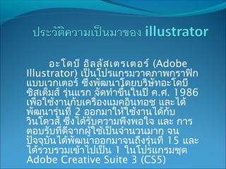อะโดบี อิล ลัส เตรเตอร์ (Adobe
Illustrator) เป็นโปรแกรมวาดภาพกราฟิก
แบบเวกเตอร์ ซึ่งพัฒนาโดยบริษัทอะโดบี
ซิสเต็มส์ รุ่นแรก จัดทำาขึ้นในปี ค.ศ. 1986
เพื่อใช้งานกับเครื่องแมคอินทอช และได้
พัฒนารุ่นที่ 2 ออกมาให้ใช้งานได้กับ
วินโดวส์ ซึ่งได้รับความพึงพอใจ และ การ
ตอบรับที่ดีจากผูใช้เป็นจำานวนมาก จน
                 ้
ปัจจุบนได้พัฒนาออกมาจนถึงรุ่นที่ 15 และ
      ั
ได้รวบรวมเข้าไปเป็น 1 ในโปรแกรมชุด
Adobe Creative Suite 3 (CS5)
 