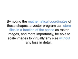 By noting the mathematical coordinates of
these shapes, a vector program can store
files in a fraction of the space as raster
images, and more importantly, be able to
scale images to virtually any size without
any loss in detail.
 
