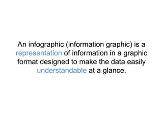 An infographic (information graphic) is a
representation of information in a graphic
format designed to make the data easily
understandable at a glance.
 
