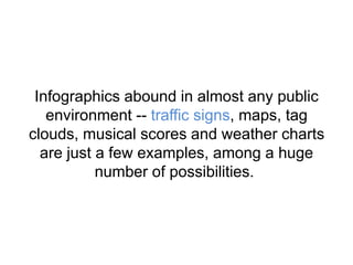 Infographics abound in almost any public
environment -- traffic signs, maps, tag
clouds, musical scores and weather charts
are just a few examples, among a huge
number of possibilities.
 