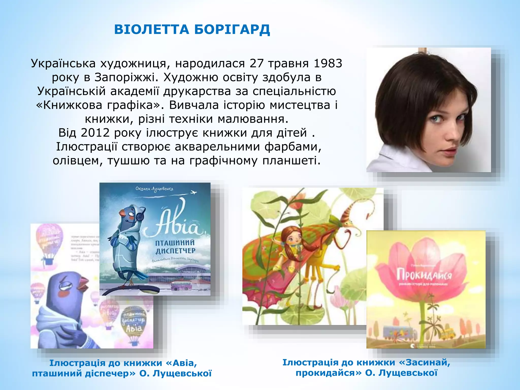 Українська художниця, народилася 27 травня 1983
року в Запоріжжі. Художню освіту здобула в
Українській академії друкарства за спеціальністю
«Книжкова графіка». Вивчала історію мистецтва і
книжки, різні техніки малювання.
Від 2012 року ілюструє книжки для дітей .
Ілюстрації створює акварельними фарбами,
олівцем, тушшю та на графічному планшеті.
ВІОЛЕТТА БОРІГАРД
Ілюстрація до книжки «Авіа,
пташиний діспечер» О. Лущевської
Ілюстрація до книжки «Засинай,
прокидайся» О. Лущевської
 
