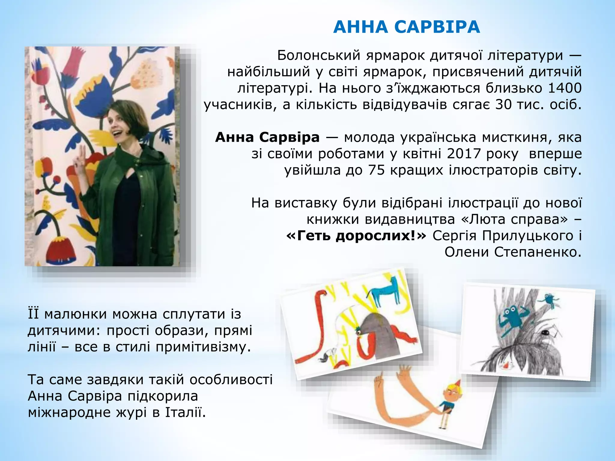 АННА САРВІРА
Болонський ярмарок дитячої літератури —
найбільший у світі ярмарок, присвячений дитячій
літературі. На нього з’їжджаються близько 1400
учасників, а кількість відвідувачів сягає 30 тис. осіб.
Анна Сарвіра — молода українська мисткиня, яка
зі своїми роботами у квітні 2017 року вперше
увійшла до 75 кращих ілюстраторів світу.
На виставку були відібрані ілюстрації до нової
книжки видавництва «Люта справа» –
«Геть дорослих!» Сергія Прилуцького і
Олени Степаненко.
ЇЇ малюнки можна сплутати із
дитячими: прості образи, прямі
лінії – все в стилі примітивізму.
Та саме завдяки такій особливості
Анна Сарвіра підкорила
міжнародне журі в Італії.
 