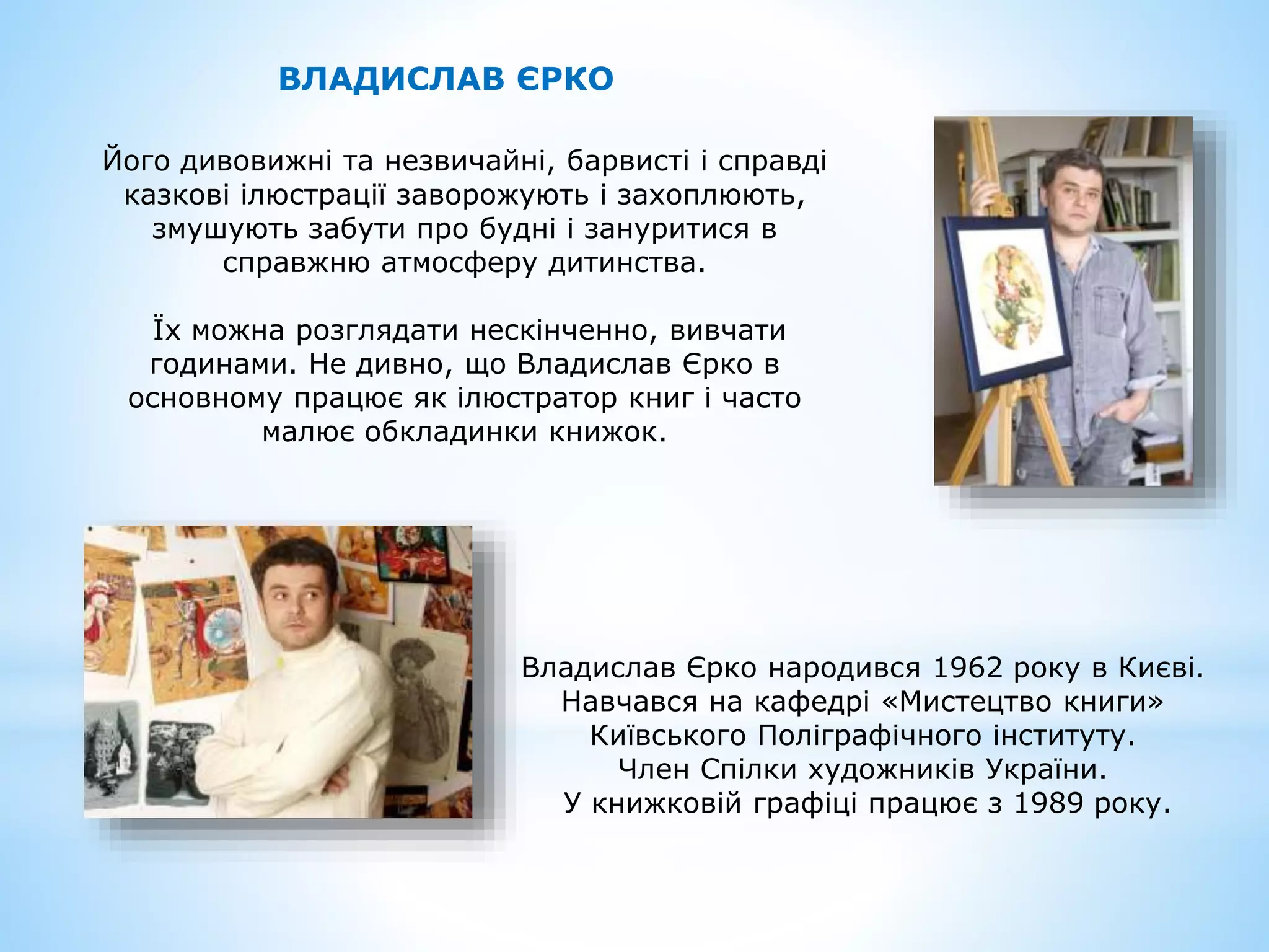 ВЛАДИСЛАВ ЄРКО
Його дивовижні та незвичайні, барвисті і справді
казкові ілюстрації заворожують і захоплюють,
змушують забути про будні і зануритися в
справжню атмосферу дитинства.
Їх можна розглядати нескінченно, вивчати
годинами. Не дивно, що Владислав Єрко в
основному працює як ілюстратор книг і часто
малює обкладинки книжок.
Владислав Єрко народився 1962 року в Києві.
Навчався на кафедрі «Мистецтво книги»
Київського Поліграфічного інституту.
Член Спілки художників України.
У книжковій графіці працює з 1989 року.
 