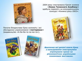 2004 року ілюстрована Єрком книжка
«Казки Туманного Альбіону»
здобула перемогу на всеукраїнському
конкурсі «Книжка року-2003».
Пензлю Владислава Єрка належать і всі
обкладинки україномовної «поттеріани»
(видавництво «А-ба-ба-га-ла-ма-га»).
Фактично всі дитячі книги Єрка
з кольоровими ілюстраціями
отримували призи на
різноманітних українських
книжкових виставках.
 