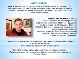 КОСТЬ ЛАВРО
Уявити українську дитячу літературу без ілюстрацій Костя Лавро так
само неможливо, як і не впізнати намальованих ним котиків, вовчиків,
лисичок, зайчиків та інших популярних казкових героїв на сторінках
улюблених книжок.
ЛАВРО КОСТЯНТИН - oдин з
найяскравіших та найколоритніших
українських книжкових графіків. Народився
під Диканькою на Полтавщині. Закінчив
РХСШ та факультет художнього оформлення
книги Української Академії
книгодрукування. Член Спілки художників
України. Лауреат Національної премії
України ім. Тараса Шевченка.
Творчий шлях Костянтина Лавра невід’ємно пов’язаний із становленням
"А-ба-ба-га-ла-ма-ги".
Він є головним художником видавництва.
Крім того митець півпрацює з українськими видавництвами
«Розумна дитина» та популярним французьким дитячим журналом
«Pomme d’Api».
 