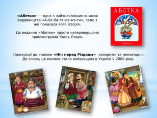 «Абетка» — одна з найзнаковіших книжок
видавництва «А-ба-ба-га-ла-ма-ги», саме з
неї почалася його історія.
Це видання «Абетки» просто неперевершено
проілюстрував Кость Лавро.
Ілюстрації до книжки «Ніч перед Різдвом» колоритні та неповторні.
До слова, ця книжка стала найкращою в Україні у 2006 році.
 