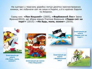 На сьогодні у творчому доробку митця десятки проілюстрованих
книжок, які побачили світ не лише в Україні, а й в країнах Європи
та Америки.
Серед них: «Пан Коцький» (2005), «Фарбований Лис» Івана
Франка(2014), дві збірки віршів Платона Воронька «Падав сніг на
поріг» (2015) і «Не будь, мала, козою» (2016).
Ілюстрація до
книги
«Падав сніг на
поріг»
Ілюстрація до
книги
«Фарбований
лис»
Ілюстрація до книги
«Пан Коцький»
Ілюстрація до
книги
«Не будь, мала,
козою!»
 