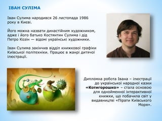 Іван Сулима народився 26 листопада 1986
року в Києві.
Його можна назвати династійним художником,
адже і його батько Костянтин Сулима і дід
Петро Козін — відомі українські художники.
Іван Сулима закінчив відділ книжкової графіки
Київської політехніки. Працює в жанрі дитячої
ілюстрації.
ІВАН СУЛІМА
Дипломна робота Івана – ілюстрації
до української народної казки
«Котигорошко» – стала основою
для однойменної інтерактивної
книжки, що побачила світ у
видавництві «Пірати Київського
Моря».
 