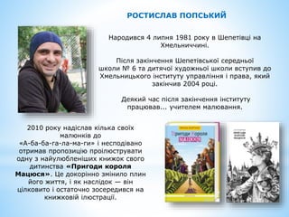 Народився 4 липня 1981 року в Шепетівці на
Хмельниччині.
Після закінчення Шепетівської середньої
школи № 6 та дитячої художньої школи вступив до
Хмельницького інституту управління і права, який
закінчив 2004 році.
Деякий час після закінчення інституту
працював... учителем малювання.
РОСТИСЛАВ ПОПСЬКИЙ
2010 року надіслав кілька своїх
малюнків до
«А-ба-ба-га-ла-ма-ги» і несподівано
отримав пропозицію проілюструвати
одну з найулюбленіших книжок свого
дитинства «Пригоди короля
Мацюся». Це докорінно змінило плин
його життя, і як наслідок — він
цілковито і остаточно зосередився на
книжковій ілюстрації.
 