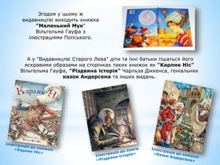 Згодом у цьому ж
видавництві виходить книжка
"Маленький Мук"
Вільгельма Гауфа з
ілюстраціями Попського.
А у "Видавництві Старого Лева" діти та їхні батьки тішаться його
яскравими образами на сторінках таких книжок як "Карлик Ніс"
Вільгельма Гауфа, "Різдвяна історія" Чарльза Діккенса, геніальних
казок Андерсена та інших видань.
 