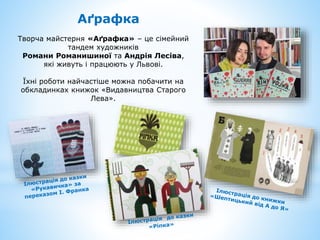 Аґрафка
Творча майстерня «Аґрафка» – це сімейний
тандем художників
Романи Романишиної та Андрія Лесіва,
які живуть і працюють у Львові.
Їхні роботи найчастіше можна побачити на
обкладинках книжок «Видавництва Старого
Лева».
 