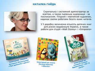 НАТАЛКА ГАЙДА
Скрипалька і системний адміністратор за
освітою, а також львівська художниця - за
покликанням. Плідний і невтомний художник,
надихає своїми роботами безліч юних читачів.
У її доробку величезна кількість дитячих книг
для різних видавництв України, а також
роботи для студій «Walt Disney» і «Simpsons»
 