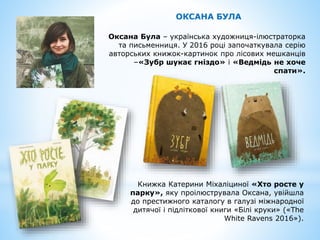 Оксана Була – українська художниця-ілюстраторка
та письменниця. У 2016 році започаткувала серію
авторських книжок-картинок про лісових мешканців
–«Зубр шукає гніздо» і «Ведмідь не хоче
спати».
Книжка Катерини Міхаліциної «Хто росте у
парку», яку проілюструвала Оксана, увійшла
до престижного каталогу в галузі міжнародної
дитячої і підліткової книги «Білі круки» («The
White Ravens 2016»).
ОКСАНА БУЛА
 