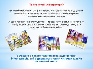 То хто ж такі ілюстратори?
Це особливі люди. Це фантазери, які здатні тонко відчувати,
спостерігати і помічати все навколо, а також виразно
розмовляти художньою мовою.
А щоб творити на втіху дитині - треба мати особливий талант.
Мабуть для цього і самим треба бути трішки дітьми, з їх
щирістю та безпосередністю.
В Україні є багато талановитих художників-
ілюстраторів, які відкривають юним читачам шляхи
до дитячої книги.
 