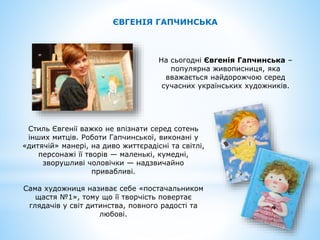 ЄВГЕНІЯ ГАПЧИНСЬКА
На сьогодні Євгенія Гапчинська –
популярна живописниця, яка
вважається найдорожчою серед
сучасних українських художників.
Стиль Євгенії важко не впізнати серед сотень
інших митців. Роботи Гапчинської, виконані у
«дитячій» манері, на диво життєрадісні та світлі,
персонажі її творів — маленькі, кумедні,
зворушливі чоловічки — надзвичайно
привабливі.
Сама художниця називає себе «постачальником
щастя №1», тому що її творчість повертає
глядачів у світ дитинства, повного радості та
любові.
 