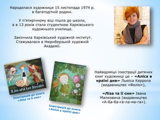 Народилася художниця 15 листопада 1974 р.
в багатодітній родині.
У п’ятирічному віці пішла до школи,
а в 13 років стала студенткою Харківського
художнього училища.
Закінчила Харківський художній інститут.
Стажувалася в Нюрнберзькій художній
Академії.
Найвідоміші ілюстрації дитячих
книг художниці це – «Аліса в
країні див» Льюіса Керрола
(видавництво «Фоліо»),
«Ліза та її сни» Івана
Малковича (видавництво
«А-ба-ба-га-ла-ма-га»).
 