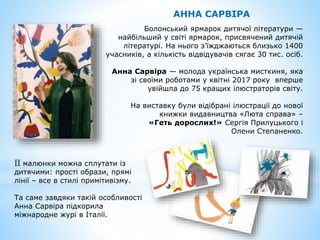 АННА САРВІРА
Болонський ярмарок дитячої літератури —
найбільший у світі ярмарок, присвячений дитячій
літературі. На нього з’їжджаються близько 1400
учасників, а кількість відвідувачів сягає 30 тис. осіб.
Анна Сарвіра — молода українська мисткиня, яка
зі своїми роботами у квітні 2017 року вперше
увійшла до 75 кращих ілюстраторів світу.
На виставку були відібрані ілюстрації до нової
книжки видавництва «Люта справа» –
«Геть дорослих!» Сергія Прилуцького і
Олени Степаненко.
ЇЇ малюнки можна сплутати із
дитячими: прості образи, прямі
лінії – все в стилі примітивізму.
Та саме завдяки такій особливості
Анна Сарвіра підкорила
міжнародне журі в Італії.
 