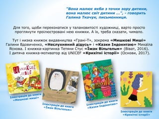 "Вона малює якби з точки зору дитини,
вона малює світ дитини …", - говорить
Галина Ткачук, письменниця.
Для того, щоби переконатися у талановитості художниці, варто просто
проглянути проілюстровані нею книжки. А їх, треба сказати, чимало.
Тут і низка книжок видавництва «Грані-Т», зокрема «Мишкові Миші»
Галини Вдовиченко, «Неслухняний дідусь» і «Казки Індокитаю» Михаїла
Яснова. І книжка-картинка Тетяни Стус «Їжак Вільгельм» (Віват, 2016).
І дитяча книжка-мотиватор від UNICEF «Крихітні історії» (Основи, 2017).
Ілюстрація до книги
«Крихітні історії»
 