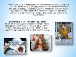 На початку 2000-х Владислав почав співпрацювати з видавництвом
«А-ба-ба-га-ла-ма-га», що спеціалізується на випуску літератури
для дітей. Інтерес до ілюстрації дитячої літератури носив не тільки
професійний, але й особистий характер - художник серйозно
захопився цією тематикою і створив ряд ілюстрацій за власною
ініціативою.
Проілюстрована ним «Снігова королева»
Ганса Крістіана Андерсена завоювала гран-прі на
всеукраїнському конкурсі «Книжка року – 2000»,
титул «Найкраща дитяча книга – 2006» у США,
медаль Фонду Андерсена та чимало інших нагород.
 