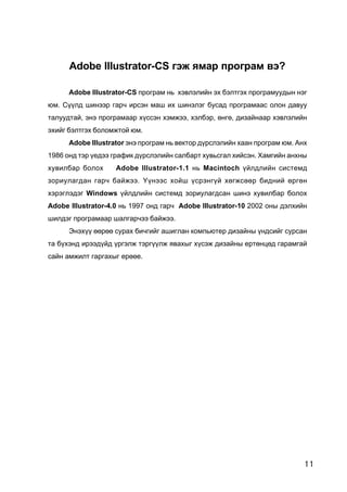 11
Adobe Illustrator-CS ãýæ ÿìàð ïðîãðàì âý?
Adobe Illustrator-CS ïðîãðàì íü õýâëýëèéí ýõ áýëòãýõ ïðîãðàìóóäûí íýã
þì. Ñ¿¿ëä øèíýýð ãàð÷ èðñýí ìàø èõ øèíýëýã áóñàä ïðîãðàìààñ îëîí äàâóó
òàëóóäòàé, ýíý ïðîãðàìààð õ¿ññýí õýìæýý, õýëáýð, ºíãº, äèçàéíààð õýâëýëèéí
ýõèéã áýëòãýõ áîëîìæòîé þì.
Adobe Illustrator ýíý ïðîãðàì íü âåêòîð ä¿ðñëýëèéí õààí ïðîãðàì þì. Àíõ
1986 îíä òýð ¿åäýý ãðàôèê ä¿ðñëýëèéí ñàëáàðò õóâüñãàë õèéñýí. Õàìãèéí àíõíû
õóâèëáàð áîëîõ Adobe Illustrator-1.1 íü Macintoch ¿éëäëèéí ñèñòåìä
çîðèóëàãäàí ãàð÷ áàéæýý. ¯¿íýýñ õîéø ¿ñðýíã¿é õºãæñººð áèäíèé ºðãºí
õýðýãëýäýã Windows ¿éëäëèéí ñèñòåìä çîðèóëàãäñàí øèíý õóâèëáàð áîëîõ
Adobe Illustrator-4.0 íü 1997 îíä ãàð÷ Adobe Illustrator-10 2002 îíû äýëõèéí
øèëäýã ïðîãðàìààð øàëãàð÷ýý áàéæýý.
Ýíýõ¿¿ ººðºº ñóðàõ áè÷ãèéã àøèãëàí êîìïüþòåð äèçàéíû ¿íäñèéã ñóðñàí
òà á¿õýíä èðýýä¿éä ¿ðãýëæ òýðã¿¿ëæ ÿâàõûã õ¿ñýæ äèçàéíû åðòºíöºä ãàðàìãàé
ñàéí àìæèëò ãàðãàõûã åðººå.
 