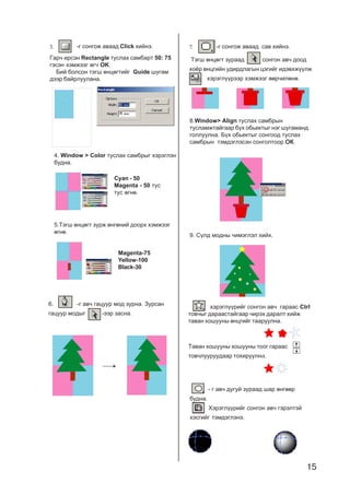 15
3.
Ãàð÷ èðñýí Rectangle òóñëàõ ñàìáàðò 50: 75
ãýñýí õýìæýýã ºã÷ OK.
Áèé áîëñîí òýãø ºíöºãòèéã Guide øóãàì
äýýð áàéðëóóëàíà.
-ã ñîíãîæ àâààä Click õèéíý.
4. Window > Color òóñëàõ ñàìáðûã õýðýãëýí
áóäíà.
Cyan - 50
Magenta - 50 òóñ
òóñ ºãíº.
5.Òýãø ºíöºãò çóðæ ºíãºíèé äîîðõ õýìæýýã
ºãíº.
Magenta-75
Yellow-100
Black-30
6. -ã àâ÷ ãàöóóð ìîä çóðíà. Çóðñàí
ãàöóóð ìîäûã -ýýð çàñíà.
7.
Òýãø ºíöºãò çóðààä ñîíãîí àâ÷ äîîä
õî¸ð ºíöãèéí óäèðäëàãûí öýãèéã èäýâõæ¿¿ëæ
õýðýãë¿¿ðýýð õýìæýýã ººð÷èëºíº.
-ã ñîíãîæ àâààä ñàâ õèéíý.
8.Window> Align òóñëàõ ñàìáðûí
òóñëàìæòàéãààð á¿õ îáüåêòûã íýã øóãàìàíä
ãîëëóóëíà. Á¿õ îáüåêòûã ñîíãîîä òóñëàõ
ñàìáðûí òýìäýãëýñýí ñîíãîëòîîð ÎÊÎÊÎÊÎÊÎÊ.
9. Ñ¿ëä ìîäíû ÷èìýãëýë õèéõ.
õýðýãë¿¿ðèéã ñîíãîí àâ÷ ãàðààñ Ctrl
òîâ÷ûã äàðààñòàéãààð ÷èðýõ äàðàëò õèéæ
òàâàí õîøóóíû ºíöãèéã òààðóóëíà.
Òàâàí õîøóóíû õîøóóíû òîîã ãàðààñ
òîâ÷ëóóðóóäààð òîõèðóóëíà.
- ã àâ÷ äóãóé çóðààä øàð ºíãººð
áóäíà.
Õýðýãë¿¿ðèéã ñîíãîí àâ÷ ãýðýëòýé
õýñãèéã òýìäýãëýíý.
 