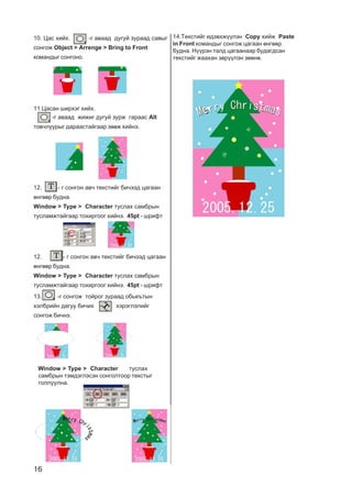 16
10. Öàñ õèéõ. -ã àâààä äóãóé çóðààä ñàâûã
ñîíãîæ Object > Arrenge > Bring to Front
êîìàíäûã ñîíãîíî.
11.Öàñàí øèðõýã õèéõ.
-ã àâààä æèæèã äóãóé çóðæ ãàðààñ Alt
òîâ÷ëóóðûã äàðààñòàéãààð çººæ õèéíý.
12. - ã ñîíãîí àâ÷ òåêñòèéã áè÷ýýä öàãààí
ºíãººð áóäíà.
Window > Type > Character òóñëàõ ñàìáðûí
òóñëàìæòàéãààð òîõèðãîîã õèéíý. 45pt - øðèôò
12. - ã ñîíãîí àâ÷ òåêñòèéã áè÷ýýä öàãààí
ºíãººð áóäíà.
Window > Type > Character òóñëàõ ñàìáðûí
òóñëàìæòàéãààð òîõèðãîîã õèéíý. 45pt - øðèôò
13. -ã ñîíãîæ òîéðîã çóðààä îáüåúòûí
õýëáðèéí äàãóó áè÷èõ õýðýãëýëèéã
ñîíãîæ áè÷íý.
òóñëàõ
ñàìáðûí òýìäýãëýñýí ñîíãîëòîîð òåêñòûã
ãîëëóóëíà.
Window > Type > Character
14.Òåêñòèéã èäýâõæ¿¿ëýí Copy õèéæ Paste
in Front êîìàíäûã ñîíãîæ öàãààí ºíãººð
áóäíà. Í¿¿ðýí òàëä öàãààíààð áóäàãäñàí
òåêñòèéã æààõàí çºð¿¿ëýí çººíº.
 