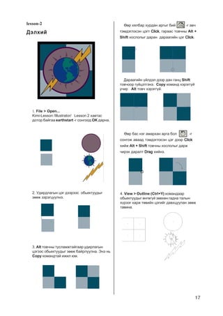 17
lesson-2
ÄýëõèéÄýëõèéÄýëõèéÄýëõèéÄýëõèé
1. File > Open...
Kimi-Lesson /Illustrator/ Lesson 2 õàâòàñ
äîòîð áàéãàà earthstart -ã ñîíãîîä OK äàðíà.
2. Óäèðäëàãûí öýã äýýðýýñ îáüåêòóóäûã
çººæ çýðýãö¿¿ëíý.
3. Alt òîâ÷íû òóñëàìæòàéãààð óäèðëàãûí
öýãýýñ îáüåêòóóäûã çººæ áàéðëóóëíà. Ýíý íü
Copy êîìàíäòàé èæèë þì.
ªºð õÿëáàð õóðäàí àðãûã áèé. -ã àâ÷
òýìäýãëýñýí öýãò ClickClickClickClickClick, ãàðààñ òîâ÷íû Alt +
Shift õîñëîëûã äàðàí äàðààãèéí öýã ClickClickClickClickClick.
Äàðààãèéí ¿éëäýë äýýð äàí ãàíö Shift
òîâ÷îîð ã¿éöýòãýíý. Copy êîìàíä õýðýãã¿é
ó÷èð Alt òîâ÷ õýðýãã¿é.
ªºð áàñ íýã àìàðõàí àðãà áîë -ã
ñîíãîæ àâààä òýìäýãëýñýí öýã äýýð ClickClickClickClickClick
õèéæ Alt + Shift òîâ÷íû õîñëîëûã äàðæ
÷èðýõ äàðàëò DragDragDragDragDrag õèéíý.
4. View > Outline (Ctrl+Y) êîìàíäààð
îáüåêòóóäûã ºíãºã¿é çºâõºí ãàäíà òàëûí
õ¿ðýýã õàðæ òºâèéí öýãèéã äàâõöóóëàí çººæ
òàâèíà.
 