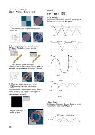 18
5. Ñóìíû çóðãàíä òºâèéí öýã áèé áîëãîõ.
Window > Attributes òóñëàõ ñàìáàð
àøèãëàíà.
View > Prevew (Ctrl+Y)
Object > Arremge > Bring to Front
Äýëõèéã ìºí àäèë äýýðõ êîìàíäóóäààð
ã¿éöýòãýíý.
Ñóìûã òºâèéí öýãýýð ãîëëóóëæ
áàéðëóóëñíû äàðàà äýëõèéã ñîíãîæ Object >
Arrenge > Bring to Front êîìàíäûã ñîíãîíî.
6. Îáüåêòûí ãàäóóð õàð õ¿ðýý ¿¿ñãýõ.
-ã àâààä Alt+Shift òîâ÷ëóóðûí
õîñëîëûã äàðæ òºâººñ ãàäàãø ÷èðýõ äàðàëò
õèéíý. Èíãýõýä õàð õ¿ðýý íü òàë á¿ðòýý ÿã
èæèë õýìæýýòýé áàéíà.
Object > Arrenge >
Send to Back
lesson-3
Pen-¯çýã-1-¯çýã-1-¯çýã-1-¯çýã-1-¯çýã-1
1. File > Open...
Kimi-Lesson /Illustrator/ Lesson 3 õàâòàñ äîòîð
áàéãàà Pen 1 -ã ñîíãîîä OK äàðíà.
2. File > Open...
Kimi-Lesson /Illustrator/ Lesson 3 õàâòàñ äîòîð
áàéãàà Pen 2 -ã ñîíãîîä OK äàðíà.
 