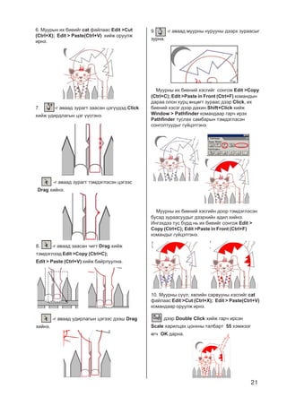 21
6. Ìóóðûí èõ áèåèéã cat ôàéëààñ Edit >Cut
(Ctrl+X); Edit > Paste(Ctrl+V) õèéæ îðóóëæ
èðíý.
7. -ã àâààä çóðàãò çààñàí öýã¿¿äýä Click
õèéæ óäèðäëàãûí öýã ¿¿ñãýíý.
-ã àâààä çóðàãò òýìäýãëýñýí öýãýýñ
Drag õèéíý.
8. -ã àâààä çààñàí ÷èãò Drag õèéæ
òýìäýãëýýä Edit >Copy (Ctrl+C);
Edit > Paste (Ctrl+V) õèéæ áàéðëóóëíà.
-ã àâààä óäèðëàãûí öýãýýñ äýýø Drag
õèéíý.
9. -ã àâààä ìóóðíû íóðóóíû äýýðõ çóðààñûã
çóðíà.
Ìóóðíû èõ áèåíèé õýñãèéã ñîíãîæ Edit >Copy
(Ctrl+C); Edit >Paste in Front (Ctrl+F) êîìàíäûí
äàðàà îëîí õóðö ºíöºãò çóðààñ äýýð Click, èõ
áèåíèé õýñýã äýýð äàõèí Shift+Click õèéæ
Window > Pathfinder êîìàíäààð ãàð÷ èðýõ
Pathfinder òóñëàõ ñàìáàðûí òýìäýãëýñýí
ñîíãîëòóóäûã ã¿éöýòãýíý.
Ìóóðíû èõ áèåíèé õýñãèéí äîîð òýìäýãëýñýí
áóñàä çóðààñóóäûã äýýðõèéí àäèë õèéíý.
Èíãýõäýý òóñ á¿ðä íü èõ áèåèéã ñîíãîæ Edit >
Copy (Ctrl+C); Edit >Paste in Front (Ctrl+F)
êîìàíäûã ã¿éöýòãýíý.
10. Ìóóðíû ñ¿¿ë, õºëèéí ñàðâóóíû õýñãèéã cat
ôàéëààñ Edit >Cut (Ctrl+X); Edit > Paste(Ctrl+V)
êîìàíäààð îðóóëæ èðíý.
äýýð Double Click õèéæ ãàð÷ èðñýí
Scale õàðèëöàõ öîíõíû òàëáàðò 55 õýìæýýã
ºã÷ OK äàðíà.
 
