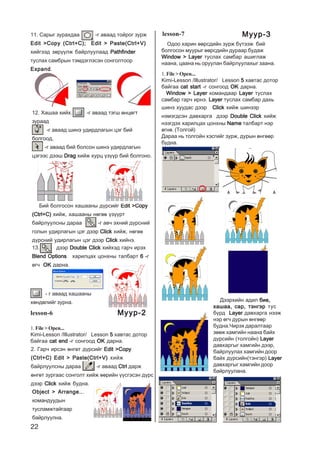 22
11. Ñàðûã çóðàõäàà -ã àâààä òîéðîã çóðæ
Edit >Cîpy (Ctrl+C); Edit > Paste(Ctrl+V)Edit >Cîpy (Ctrl+C); Edit > Paste(Ctrl+V)Edit >Cîpy (Ctrl+C); Edit > Paste(Ctrl+V)Edit >Cîpy (Ctrl+C); Edit > Paste(Ctrl+V)Edit >Cîpy (Ctrl+C); Edit > Paste(Ctrl+V)
õèéãýýä çºð¿¿ëæ áàéðëóóëààä PathfinderPathfinderPathfinderPathfinderPathfinder
òóñëàõ ñàìáðûí òýìäýãëýñýí ñîíãîëòîîð
ExpandExpandExpandExpandExpand.
12. Õàøàà õèéõ. -ã àâààä òýãø ºíöºãò
çóðààä
-ã àâààä øèíý óäèðäëàãûí öýã áèé
áîëãîîä,
-ã àâààä áèé áîëñîí øèíý óäèðäëàãûí
öýãýýñ äýýø DragDragDragDragDrag õèéæ õóðö ¿ç¿¿ð áèé áîëãîíî.
Áèé áîëãîñîí õàøààíû ä¿ðñèéã Edit >CopyEdit >CopyEdit >CopyEdit >CopyEdit >Copy
(Ctrl+C)(Ctrl+C)(Ctrl+C)(Ctrl+C)(Ctrl+C) õèéæ, õàøààíû íºãºº ¿ç¿¿ðò
áàéðëóóëñíû äàðàà -ã àâ÷ ýõíèé ä¿ðñíèé
ãîëûí óäèðëàãûí öýã äýýð ClickClickClickClickClick õèéæ, íºãºº
ä¿ðñíèé óäèðëàãûí öýã äýýð ClickClickClickClickClick õèéíý.
13. äýýð Double ClickDouble ClickDouble ClickDouble ClickDouble Click õèéõýä ãàð÷ èðýõ
Blend OptionsBlend OptionsBlend OptionsBlend OptionsBlend Options õàðèëöàõ öîíõíû òàëáàðò 66666 -ã
ºã÷ OKOKOKOKOK äàðíà.
- ã àâààä õàøààíû
õºíäºëèéã çóðíà.
lesson-6
1. File > Open...
Kimi-Lesson /Illustrator/ Lesson 55555 õàâòàñ äîòîð
áàéãàà cat endcat endcat endcat endcat end -ã ñîíãîîä OKOKOKOKOK äàðíà.
2. Ãàð÷ èðñýí ºíãºò ä¿ðñèéã Edit >CopyEdit >CopyEdit >CopyEdit >CopyEdit >Copy
(Ctrl+C)(Ctrl+C)(Ctrl+C)(Ctrl+C)(Ctrl+C) Edit > Paste(Ctrl+V)Edit > Paste(Ctrl+V)Edit > Paste(Ctrl+V)Edit > Paste(Ctrl+V)Edit > Paste(Ctrl+V) õèéæ
áàéðëóóëñíû äàðàà -ã àâààä CtrlCtrlCtrlCtrlCtrl äàðæ
ºíãºò çóðãààñ ñîíãîëò õèéæ ººðèéí ¿¿ñãýñýí ä¿ðñ
äýýð ClickClickClickClickClick õèéæ áóäíà.
Îäîî õàðèí ººðñäèéí çóðæ á¿òýýæ áèé
áîëãîñîí ìóóðûã ººðñäèéí äóðààð áóäàæ
Window > LayerWindow > LayerWindow > LayerWindow > LayerWindow > Layer òóñëàõ ñàìáàð àøèãëàæ
íààíà, öààíà íü îðóóëàí áàéðëóóëàõûã çààíà.
lesson-7
1. File > Open...
Kimi-Lesson /Illustrator/ Lesson 55555 õàâòàñ äîòîð
áàéãàà cat startcat startcat startcat startcat start -ã ñîíãîîä OKOKOKOKOK äàðíà.
Window > LayerWindow > LayerWindow > LayerWindow > LayerWindow > Layer êîìàíäààð LayerLayerLayerLayerLayer òóñëàõ
ñàìáàð ãàð÷ èðíý. LayerLayerLayerLayerLayer òóñëàõ ñàìáàð äàõü
øèíý õóóäàñ äýýð ClickClickClickClickClick õèéæ øèíýýð
íýìýãäñýí äàâõàðãà äýýð Double ClickDouble ClickDouble ClickDouble ClickDouble Click õèéæ
íýýãäýõ õàðèëöàõ öîíõíû NameNameNameNameName òàëáàðò íýð
ºãíº. (Òîëãîé)
Äàðàà íü òîëãîéí õýñãèéã çóðæ, äóðûí ºíãººð
áóäíà.
Äýýðõèéí àäèë áèå,áèå,áèå,áèå,áèå,
õàøàà, ñàð, òýíãýðõàøàà, ñàð, òýíãýðõàøàà, ñàð, òýíãýðõàøàà, ñàð, òýíãýðõàøàà, ñàð, òýíãýð òóñ
á¿ðä LayerLayerLayerLayerLayer äàâõàðãà íýýæ
íýð ºã÷ äóðûí ºíãººð
áóäíà.×èðýõ äàðàëòààð
çººæ õàìãèéí íààíà áàéõ
ä¿ðñèéí (òîëãîéí) LayerLayerLayerLayerLayer
äàâõàðãûã õàìãèéí äýýð,
áàéðëóóëàõ õàìãèéí äîîð
áàéõ ä¿ðñèéí(òýíãýð) LayerLayerLayerLayerLayer
äàâõàðãûã õàìãèéí äîîð
áàéðëóóëàíà.
Object > Arrange..Object > Arrange..Object > Arrange..Object > Arrange..Object > Arrange...
êîìàíäóóäûí
òóñëàìæòàéãààð
áàéðëóóëíà.
Ìóóð-2Ìóóð-2Ìóóð-2Ìóóð-2Ìóóð-2
Ìóóð-3Ìóóð-3Ìóóð-3Ìóóð-3Ìóóð-3
 