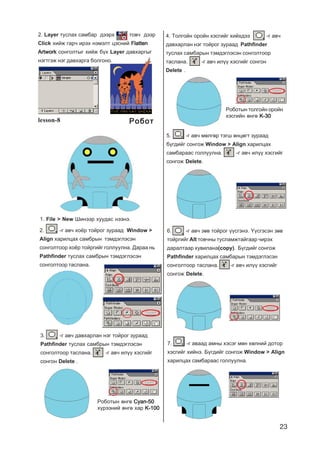 23
2. Layer òóñëàõ ñàìáàð äýýðõ òîâ÷ äýýð
Click õèéæ ãàð÷ èðýõ íýìýëò öýñíèé FlattenFlattenFlattenFlattenFlatten
ArtworkArtworkArtworkArtworkArtwork ñîíãîëòûã õèéæ á¿õ Layer äàâõàðãûã
íýãòãýæ íýã äàâõàðãà áîëãîíî.
lesson-8
2. -ã àâ÷ õî¸ð òîéðîã çóðààä Window >
Align õàðèëöàõ ñàìáðûí òýìäýãëýñýí
ñîíãîëòîîð õî¸ð òîéðãèéã ãîëëóóëíà. Äàðàà íü
Pathfinder òóñëàõ ñàìáðûí òýìäýãëýñýí
ñîíãîëòîîð òàñëàíà.
3. -ã àâ÷ äàâõàðëàí íýã òîéðîã çóðààä
Pathfinder òóñëàõ ñàìáðûí òýìäýãëýñýí
ñîíãîëòîîð òàñëàíà. -ã àâ÷ èë¿¿ õýñãèéã
ñîíãîí Delete .
4. Òîëãîéí îðîéí õýñãèéã õèéõäýý -ã àâ÷
äàâõàðëàí íýã òîéðîã çóðààä Pathfinder
òóñëàõ ñàìáàðûí òýìäýãëýñýí ñîíãîëòîîð
òàñëàíà. -ã àâ÷ èë¿¿ õýñãèéã ñîíãîí
Delete .
Ðîáîòûí ºíãº Cyan-50Cyan-50Cyan-50Cyan-50Cyan-50
õ¿ðýýíèé ºíãº õàð K-100K-100K-100K-100K-100
Ðîáîòûí òîëãîéí îðîéí
õýñãèéí ºíãº K-30K-30K-30K-30K-30
5. -ã àâ÷ ìºëãºð òýãø ºíöºãò çóðààä
á¿ãäèéã ñîíãîæ Window > Align õàðèëöàõ
ñàìáàðààñ ãîëëóóëíà. -ã àâ÷ èë¿¿ õýñãèéã
ñîíãîæ Delete.
6. -ã àâ÷ çºâ òîéðîã ¿¿ñãýíý. ¯¿ñãýñýí çºâ
òîéðãèéã Alt òîâ÷íû òóñëàìæòàéãààð ÷èðýõ
äàðàëòààð õóâèëàíà(copy). Á¿ãäèéã ñîíãîæ
Pathfinder õàðèëöàõ ñàìáàðûí òýìäýãëýñýí
ñîíãîëòîîð òàñëàíà. -ã àâ÷ èë¿¿ õýñãèéã
ñîíãîæ Delete.
7. -ã àâààä àìíû õýñýã ìºí õºëíèé äîòîð
õýñãèéã õèéíý. Á¿ãäèéã ñîíãîæ Window > Align
õàðèëöàõ ñàìáàðààñ ãîëëóóëíà.
1. File > New Øèíýýð õóóäàñ íýýíý.
ÐîáîòÐîáîòÐîáîòÐîáîòÐîáîò
 