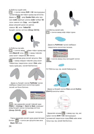 24
8. Ðîáîòíû í¿äèéã õèéõ.
-ã ñîíãîæ àâààä Shift + AltShift + AltShift + AltShift + AltShift + Alt òîâ÷ëóóðóóäûí
òóñëàæòàéãààð çºâ òîéðîã çóðààä õàð ºíãº ºãíº.
Äàðàà íü äýýð Double ClickDouble ClickDouble ClickDouble ClickDouble Click õèéæ ãàð÷
èðýõ scalescalescalescalescale õàðèëöàõ öîíõíû scalescalescalescalescale òàëáàðò 6060606060
ãýñýí õýìæýýã ºã÷ CopyCopyCopyCopyCopy, ºíãº Cyan-50Cyan-50Cyan-50Cyan-50Cyan-50 .
Äýýðõ ¿éëäëèéã äàõèí íýã äàâòàæ
õýìæýý- 8080808080, ºíãº- Yellow100Yellow100Yellow100Yellow100Yellow100
Á¿ãäèéã ñîíãîæ íýãòãýíý (Group Ctrl+G)(Group Ctrl+G)(Group Ctrl+G)(Group Ctrl+G)(Group Ctrl+G).
9. Ðîáîòíû ãàð õèéõ.
-ã ñîíãîæ àâààä çóéâàí òîéðîã çóðààä õàð
ºíãº Black-30Black-30Black-30Black-30Black-30 ºãíº. -ã àâààä òîéðãèéí
äýýð õýñýãò òýìäýãëýæ AltAltAltAltAlt òîâ÷íû
òóñëàìæòàéãààð äîîä õýñãèéã ýðã¿¿ëíý. Ìºí
-ã àâààä õî¸ðäîõ òîéðãèéí äýýä õýñýãò
òýìäýãëýýä òýìäýãëýñýí õýñýãò ClickClickClickClickClick õèéæ
ãàðíû ãóðàâ äàõü õýñãèéã áèé áîëãîíî.
Click
Äàðàà íü á¿ãäèéã ñîíãîæ PathfinderPathfinderPathfinderPathfinderPathfinder òóñëàõ
ñàìáàðûí òýìäýãëýñýí ñîíãîëòîîð ãóðâàí
õýñãèéã íýã á¿õýë áîëãîíî.
-ã àâ÷ äàðààãèéí õýñãèéã òîéðãèéã çóðæ
Object > Arremge > Send to BackObject > Arremge > Send to BackObject > Arremge > Send to BackObject > Arremge > Send to BackObject > Arremge > Send to Back êîìàíäûã
ºãººä á¿ãäèéã ñîíãîæ ãîëëóóëààä íýãòãýíý
(Group Ctrl+G)(Group Ctrl+G)(Group Ctrl+G)(Group Ctrl+G)(Group Ctrl+G).
Ãàðíû äàðààãèéí õýñãèéã çóðàõ äýýðõòýé èæèë
áîëîâ÷ -ã ñîíãîí àâ÷ ýðã¿¿ëíý ìºí ºíãº
Black-100Black-100Black-100Black-100Black-100 ºãíº.
10. Ðîáîòíû õºëèéã õèéõ.
-ã ñîíãîæ àâààä õî¸ð òîéðîã çóðíà.
Äàðàà íü Pathfinder òóñëàõ ñàìáàðûí
òýìäýãëýñýí ñîíãîëòîîð òàñëàíà.
-ã ñîíãîæ àâààä èë¿¿ õýñã¿¿äèéã ñîíãîæ
Delete.
- Á¿ãäèéã ãîëëóóëàõ
10. Ðîáîòíû í¿ä, ãàð, õºëèéã áàéðëóóëíà.
Äàðàà íü á¿ãäèéã ñîíãîæ View öýñíèé Outline
(Ctrl+Y) ñîíãîëòûã õèéíý.
Äàðààãèéí àëõàìä -ã àâààä í¿ä, ãàð, õºë
ãóðâûã ñîíãîæ Shift + Alt òîâ÷ëóóðóóäûí
òóñëàìæòàé òýìäýãëýñýí ãàçàð Click õèéæ íºãºº
òàëûí í¿ä, ãàð, õºëèéã áèé áîëãîíî.
Click-2
Click
Click-1
 