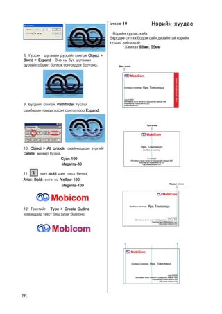 26
8. ¯¿ññýí øóãàìàí ä¿ðñèéã ñîíãîæ Object >Object >Object >Object >Object >
Blend > ExpandBlend > ExpandBlend > ExpandBlend > ExpandBlend > Expand . Ýíý íü á¿õ øóãàìàí
ä¿ðñèéã îáúåêò áîëãîæ ñîíãîãääîã áîëãîíî.
9. Á¿ãäèéã ñîíãîæ PathfinderPathfinderPathfinderPathfinderPathfinder òóñëàõ
ñàìáàðûí òýìäýãëýñýí ñîíãîëòîîð ExpandExpandExpandExpandExpand.
10. Object > All UnlockObject > All UnlockObject > All UnlockObject > All UnlockObject > All Unlock ñêàéíåðäñàí çóðãèéã
DeleteDeleteDeleteDeleteDelete. ºíãººð áóäíà.
Cyan-100Cyan-100Cyan-100Cyan-100Cyan-100
Magenta-80Magenta-80Magenta-80Magenta-80Magenta-80
11. -----àâ÷ Mobi comMobi comMobi comMobi comMobi com òåêñò áè÷íý.
Arial: Bold:Arial: Bold:Arial: Bold:Arial: Bold:Arial: Bold: ºíãº íü Yellow-100Yellow-100Yellow-100Yellow-100Yellow-100
Magenta-100Magenta-100Magenta-100Magenta-100Magenta-100
12. Òåêñòèéã Type > Create OutlineType > Create OutlineType > Create OutlineType > Create OutlineType > Create Outline
êîìàíäààð òåêñò áèø çóðàã áîëãîíî.
lesson-10
Íýðèéí õóóäàñ õèéõ.
ªºðñäºº ñýòãýæ áîäîæ ñàéí äèçàéíòàé íýðèéí
õóóäàñ õèéãýýðýé.
Õýìæýý 88ìì: 55ìì88ìì: 55ìì88ìì: 55ìì88ìì: 55ìì88ìì: 55ìì
Íýðèéí õóóäàñÍýðèéí õóóäàñÍýðèéí õóóäàñÍýðèéí õóóäàñÍýðèéí õóóäàñ
 