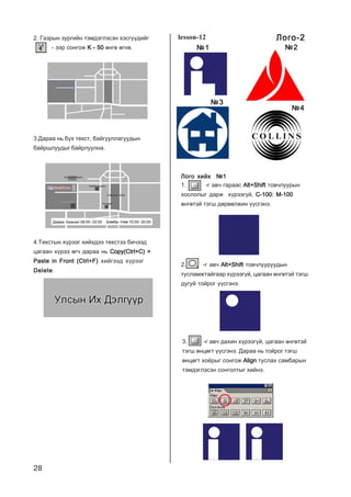 28
4.Òåêñòûí õ¿ðýýã õèéõäýý òåêñòýý áè÷ýýä
öàãààí õ¿ðýý ºã÷ äàðàà íü Copy(Ctrl+C) >Copy(Ctrl+C) >Copy(Ctrl+C) >Copy(Ctrl+C) >Copy(Ctrl+C) >
Paste in Front (Ctrl+F)Paste in Front (Ctrl+F)Paste in Front (Ctrl+F)Paste in Front (Ctrl+F)Paste in Front (Ctrl+F) õèéãýýä õ¿ðýýã
DeleteDeleteDeleteDeleteDelete.
Ëîãî õèéõ ¹1Ëîãî õèéõ ¹1Ëîãî õèéõ ¹1Ëîãî õèéõ ¹1Ëîãî õèéõ ¹1
1. -ã àâ÷ ãàðààñ Alt+ShiftAlt+ShiftAlt+ShiftAlt+ShiftAlt+Shift òîâ÷ëóóðûí
õîñëîëûã äàðæ õ¿ðýýã¿é, C-100: M-100C-100: M-100C-100: M-100C-100: M-100C-100: M-100
ºíãºòýé òýãø äºðâºëæèí ¿¿ñãýíý.
2. -ã àâ÷ Alt+ShiftAlt+ShiftAlt+ShiftAlt+ShiftAlt+Shift òîâ÷ëóóðóóäûí
òóñëàìæòàéãààð õ¿ðýýã¿é, öàãààí ºíãºòýé òýãø
äóãóé òîéðîã ¿¿ñãýíý.
3. -ã àâ÷ äàõèí õ¿ðýýã¿é, öàãààí ºíãºòýé
òýãø ºíöºãò ¿¿ñãýíý. Äàðàà íü òîéðîã òýãø
ºíöºãò õî¸ðûã ñîíãîæ AlignAlignAlignAlignAlign òóñëàõ ñàìáàðûí
òýìäýãëýñýí ñîíãîëòûã õèéíý.
lesson-12
¹1¹1¹1¹1¹1 ¹2¹2¹2¹2¹2
¹3¹3¹3¹3¹3
¹4¹4¹4¹4¹4
3.Äàðàà íü á¿õ òåêñò, áàéãóóëëàãóóäûí
áàéðøëóóäûã áàéðëóóëíà.
2. Ãàçðûí çóðãèéí òýìäýãëýñýí õýñã¿¿äèéã
- ýýð ñîíãîæ K - 50K - 50K - 50K - 50K - 50 ºíãº ºãíº.
Ëîãî-2Ëîãî-2Ëîãî-2Ëîãî-2Ëîãî-2
 
